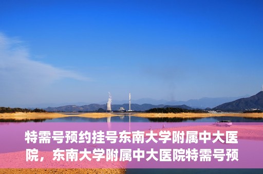 特需号预约挂号东南大学附属中大医院，东南大学附属中大医院特需号预约挂号服务解析