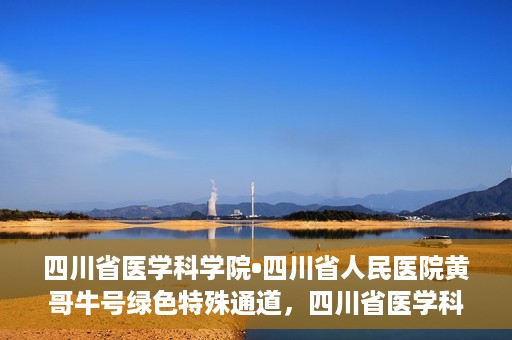 四川省医学科学院•四川省人民医院黄哥牛号绿色特殊通道，四川省医学科学院·四川省人民医院黄哥牛号绿色就医特殊通道