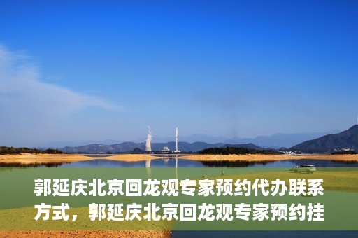 郭延庆北京回龙观专家预约代办联系方式，郭延庆北京回龙观专家预约挂号联系方式及代办服务指南