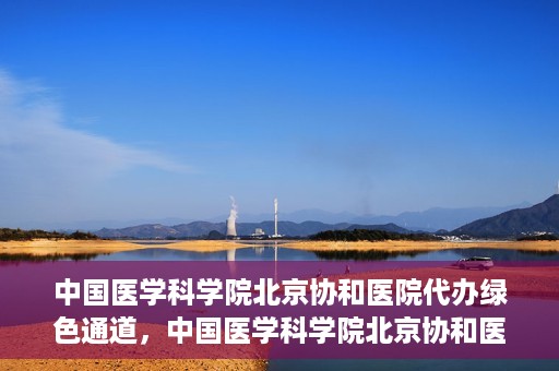 中国医学科学院北京协和医院代办绿色通道，中国医学科学院北京协和医院，绿色通道代办服务详解