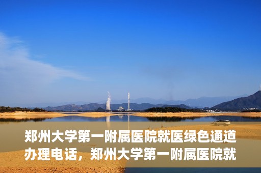 郑州大学第一附属医院就医绿色通道办理电话，郑州大学第一附属医院就医绿色通道咨询热线及办理指南