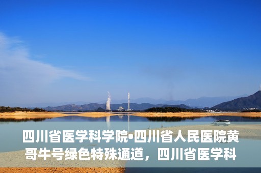 四川省医学科学院•四川省人民医院黄哥牛号绿色特殊通道，四川省医学科学院·四川省人民医院黄哥牛号绿色就医特殊通道
