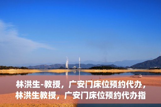 林洪生-教授，广安门床位预约代办，林洪生教授，广安门床位预约代办指南