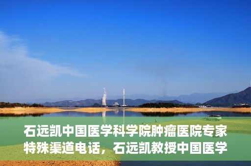 石远凯中国医学科学院肿瘤医院专家特殊渠道电话，石远凯教授中国医学科学院肿瘤医院专家专线揭秘
