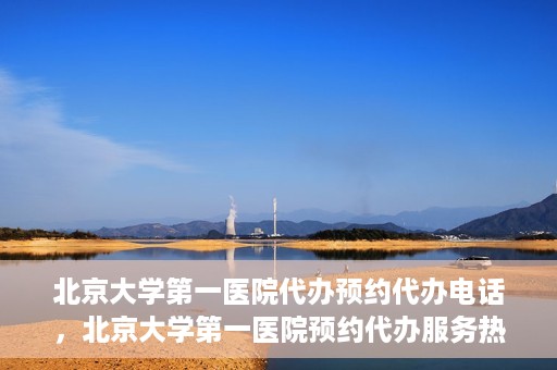 北京大学第一医院代办预约代办电话，北京大学第一医院预约代办服务热线解析