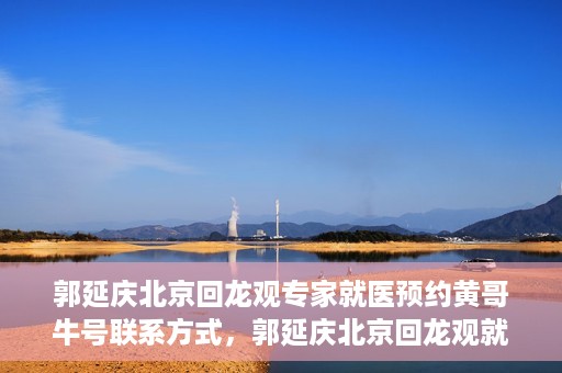 郭延庆北京回龙观专家就医预约黄哥牛号联系方式，郭延庆北京回龙观就医预约专家黄哥牛号联系方式揭秘