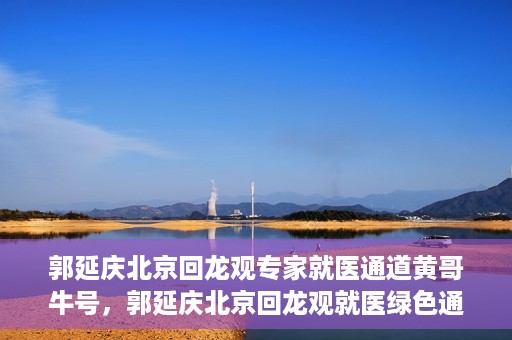 郭延庆北京回龙观专家就医通道黄哥牛号，郭延庆北京回龙观就医绿色通道，黄哥牛号专家通道揭秘