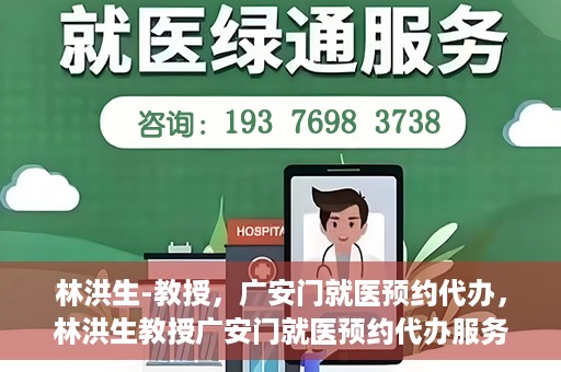 林洪生-教授，广安门就医预约代办，林洪生教授广安门就医预约代办服务解析