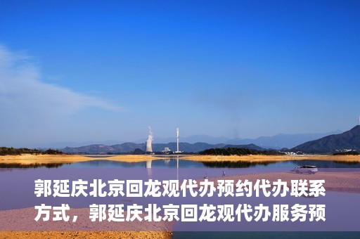 郭延庆北京回龙观代办预约代办联系方式，郭延庆北京回龙观代办服务预约联系方式及办理指南