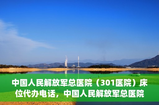 中国人民解放军总医院（301医院）床位代办电话，中国人民解放军总医院床位代办咨询热线