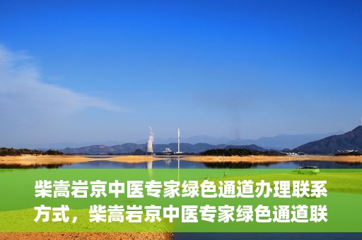 柴嵩岩京中医专家绿色通道办理联系方式，柴嵩岩京中医专家绿色通道联系方法及办理指南