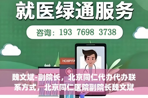魏文斌-副院长，北京同仁代办代办联系方式，北京同仁医院副院长魏文斌，代办联系方式及更多信息解读
