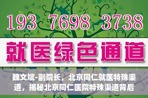 魏文斌-副院长，北京同仁就医特殊渠道，揭秘北京同仁医院特殊渠道背后的副院长魏文斌