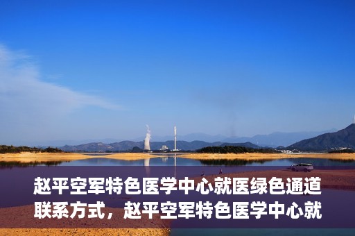 赵平空军特色医学中心就医绿色通道联系方式，赵平空军特色医学中心就医绿色通道咨询热线及联系方式