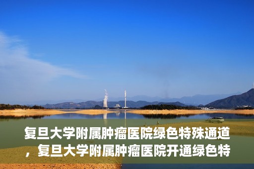 复旦大学附属肿瘤医院绿色特殊通道，复旦大学附属肿瘤医院开通绿色特殊通道助力患者高效就医体验