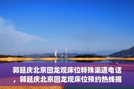 郭延庆北京回龙观床位特殊渠道电话，郭延庆北京回龙观床位预约热线揭秘