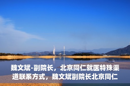 魏文斌-副院长，北京同仁就医特殊渠道联系方式，魏文斌副院长北京同仁医院特殊渠道就医联系方式揭秘