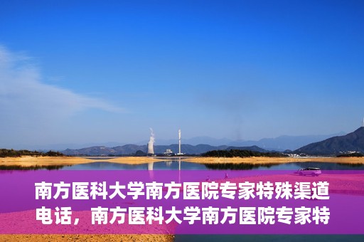 南方医科大学南方医院专家特殊渠道电话，南方医科大学南方医院专家特殊渠道电话专线详解