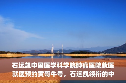 石远凯中国医学科学院肿瘤医院就医就医预约黄哥牛号，石远凯领衔的中国医学科学院肿瘤医院就医预约攻略及黄哥牛号解析