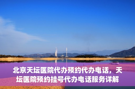 北京天坛医院代办预约代办电话，天坛医院预约挂号代办电话服务详解