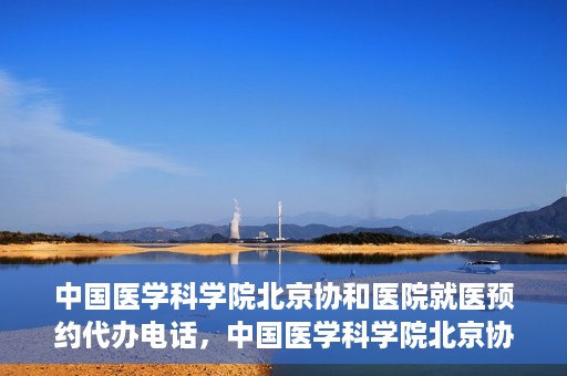 中国医学科学院北京协和医院就医预约代办电话，中国医学科学院北京协和医院就医预约代办服务热线