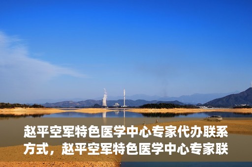 赵平空军特色医学中心专家代办联系方式，赵平空军特色医学中心专家联系代办服务指南