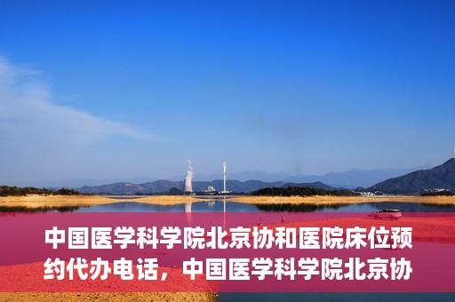 中国医学科学院北京协和医院床位预约代办电话，中国医学科学院北京协和医院床位预约咨询热线