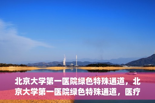 北京大学第一医院绿色特殊通道，北京大学第一医院绿色特殊通道，医疗服务的速度与温度并行