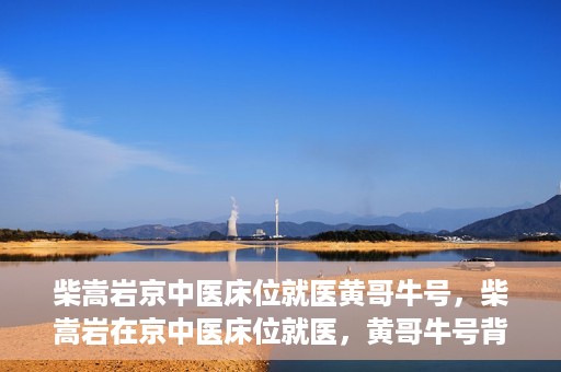 柴嵩岩京中医床位就医黄哥牛号，柴嵩岩在京中医床位就医，黄哥牛号背后的故事
