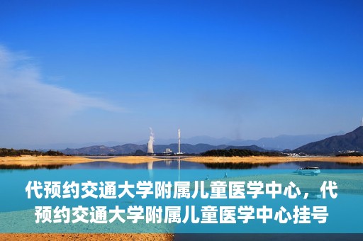 代预约交通大学附属儿童医学中心，代预约交通大学附属儿童医学中心挂号服务攻略