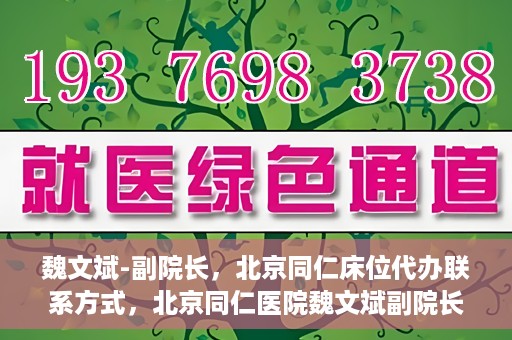 魏文斌-副院长，北京同仁床位代办联系方式，北京同仁医院魏文斌副院长，床位代办联系信息及就医指南