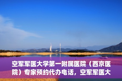 空军军医大学第一附属医院（西京医院）专家预约代办电话，空军军医大学第一附属医院（西京医院）专家预约咨询热线