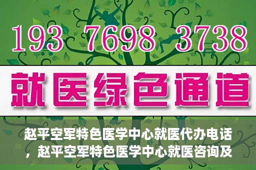 赵平空军特色医学中心就医代办电话，赵平空军特色医学中心就医咨询及代办服务热线