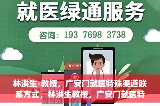 林洪生-教授，广安门就医特殊渠道联系方式，林洪生教授，广安门就医特殊渠道联系指南