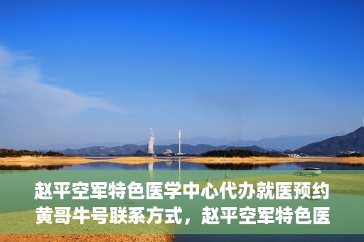 赵平空军特色医学中心代办就医预约黄哥牛号联系方式，赵平空军特色医学中心就医预约联系黄哥牛号——预约挂号便捷通道