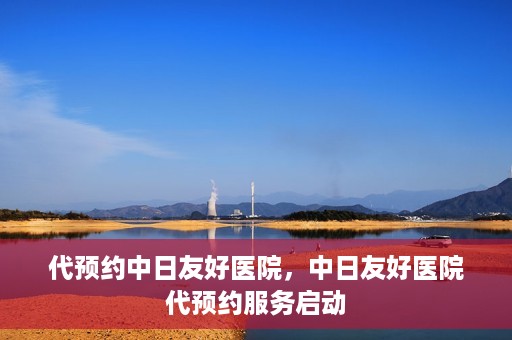 代预约中日友好医院，中日友好医院代预约服务启动