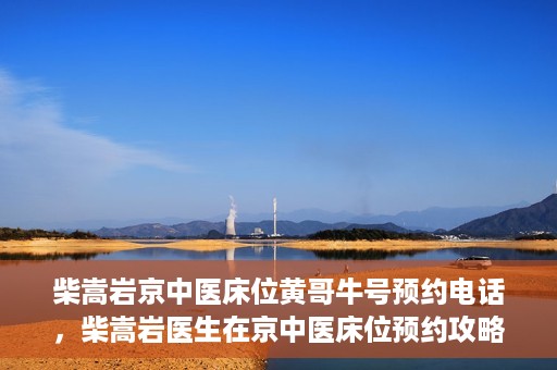 柴嵩岩京中医床位黄哥牛号预约电话，柴嵩岩医生在京中医床位预约攻略及黄哥牛号预约电话