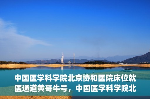 中国医学科学院北京协和医院床位就医通道黄哥牛号，中国医学科学院北京协和医院床位就医通道，黄哥牛号助您快速预约就医床位