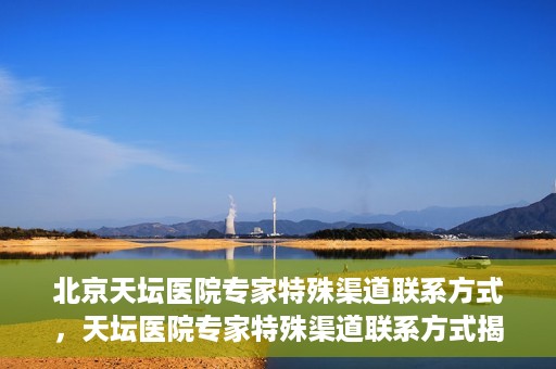 北京天坛医院专家特殊渠道联系方式，天坛医院专家特殊渠道联系方式揭秘