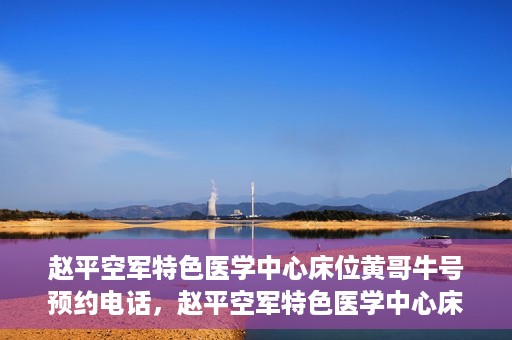 赵平空军特色医学中心床位黄哥牛号预约电话，赵平空军特色医学中心床位预约电话及黄哥牛号服务标题，（注，请注意实际情况可能会有所变化，标题仅供参考。）