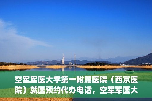 空军军医大学第一附属医院（西京医院）就医预约代办电话，空军军医大学第一附属医院（西京医院）预约挂号代办电话详解