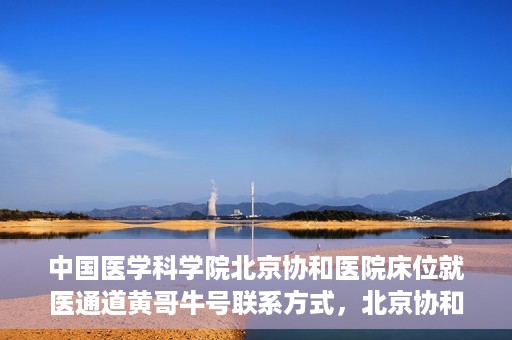 中国医学科学院北京协和医院床位就医通道黄哥牛号联系方式，北京协和医院床位就医通道，黄哥牛号联系方式及就医指南