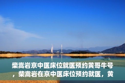 柴嵩岩京中医床位就医预约黄哥牛号，柴嵩岩在京中医床位预约就医，黄哥牛号助您轻松挂号就医