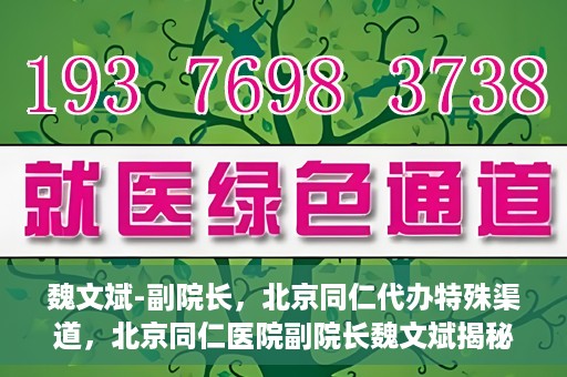 魏文斌-副院长，北京同仁代办特殊渠道，北京同仁医院副院长魏文斌揭秘特殊渠道代办内幕