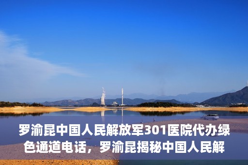 罗渝昆中国人民解放军301医院代办绿色通道电话，罗渝昆揭秘中国人民解放军301医院绿色通道代办电话内幕