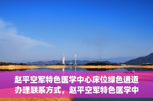 赵平空军特色医学中心床位绿色通道办理联系方式，赵平空军特色医学中心床位绿色通道办理指南，快速联系与便捷办理！