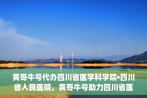 黄哥牛号代办四川省医学科学院•四川省人民医院，黄哥牛号助力四川省医学科学院·四川省人民医院代办服务