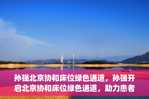孙强北京协和床位绿色通道，孙强开启北京协和床位绿色通道，助力患者快速就医