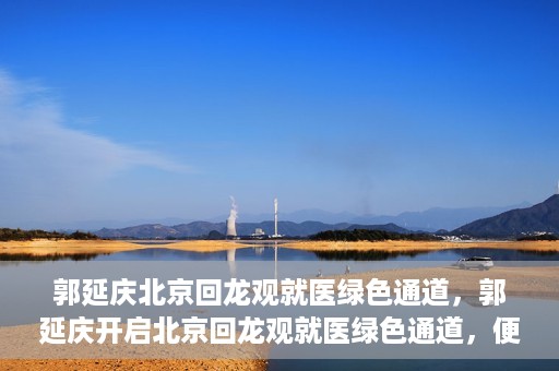 郭延庆北京回龙观就医绿色通道，郭延庆开启北京回龙观就医绿色通道，便捷患者就医新篇章