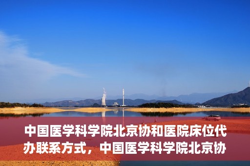 中国医学科学院北京协和医院床位代办联系方式，中国医学科学院北京协和医院床位预约咨询及联系方式